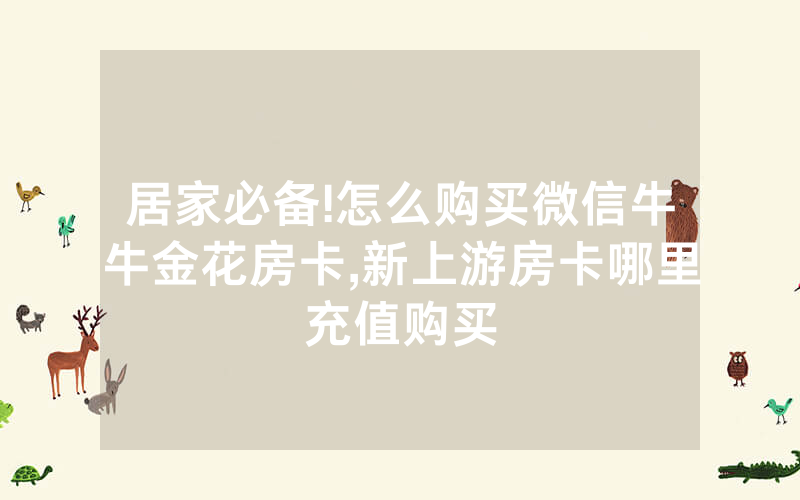 居家必备!怎么购买微信牛牛金花房卡,新上游房卡哪里充值购买