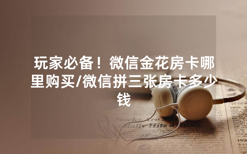 玩家必备！微信金花房卡哪里购买/微信拼三张房卡多少钱