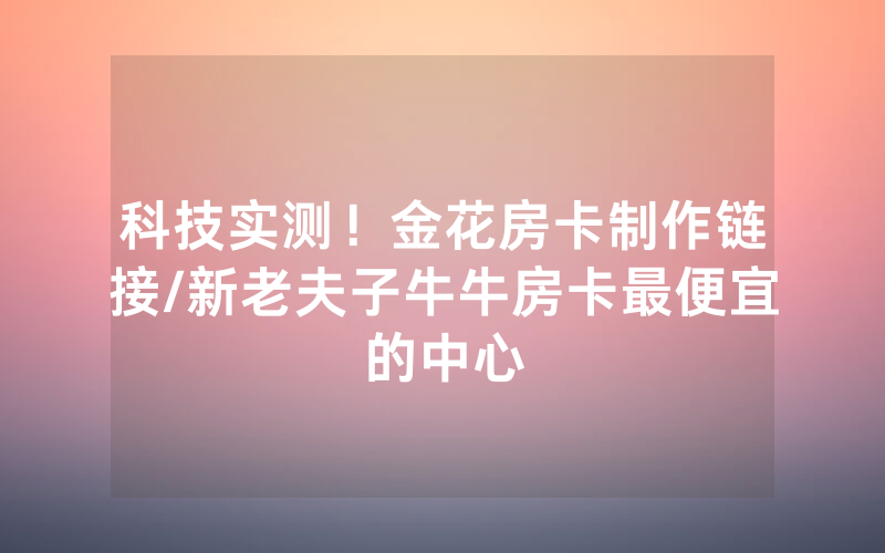 科技实测！金花房卡制作链接/新老夫子牛牛房卡最便宜的中心