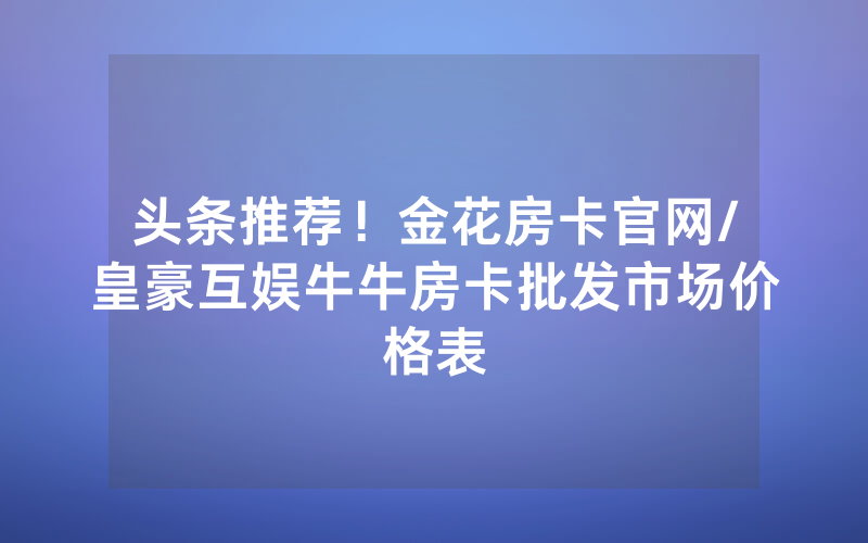 头条推荐！金花房卡官网/皇豪互娱牛牛房卡批发市场价格表