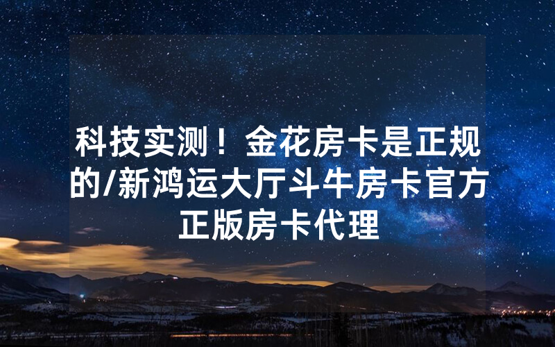 科技实测！金花房卡是正规的/新鸿运大厅斗牛房卡官方正版房卡代理