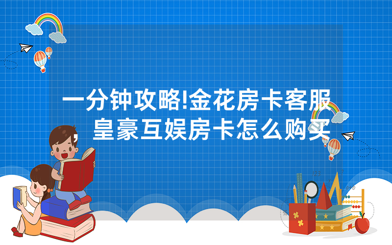 一分钟攻略!金花房卡客服，皇豪互娱房卡怎么购买