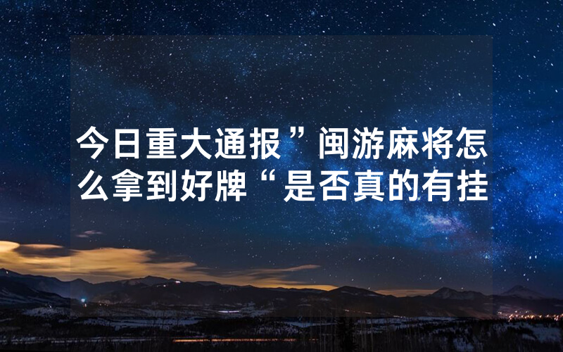 今日重大通报”闽游麻将怎么拿到好牌“是否真的有挂