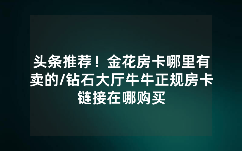 头条推荐！金花房卡哪里有卖的/钻石大厅牛牛正规房卡链接在哪购买