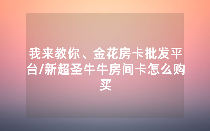 我来教你、金花房卡批发平台/新超圣牛牛房间卡怎么购买