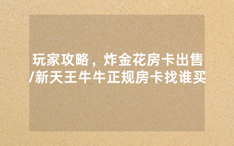 玩家攻略，炸金花房卡出售/新天王牛牛正规房卡找谁买