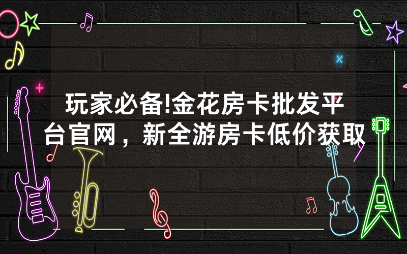 玩家必备!金花房卡批发平台官网，新全游房卡低价获取