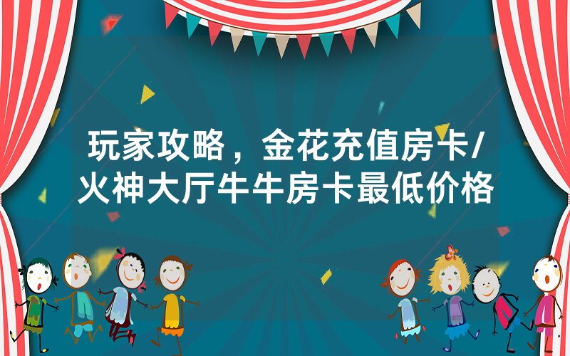玩家攻略，金花充值房卡/火神大厅牛牛房卡最低价格