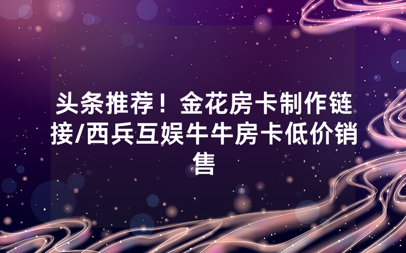 头条推荐！金花房卡制作链接/西兵互娱牛牛房卡低价销售
