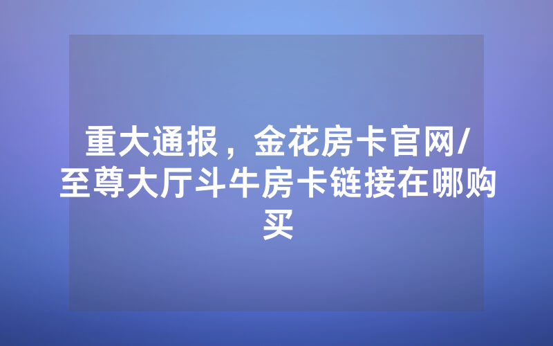重大通报，金花房卡官网/至尊大厅斗牛房卡链接在哪购买