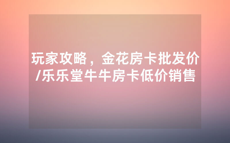 玩家攻略，金花房卡批发价/乐乐堂牛牛房卡低价销售
