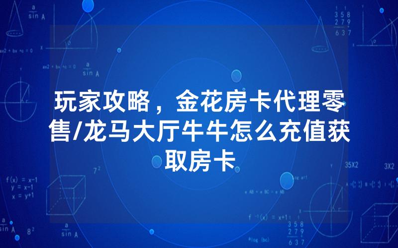 玩家攻略，金花房卡代理零售/龙马大厅牛牛怎么充值获取房卡