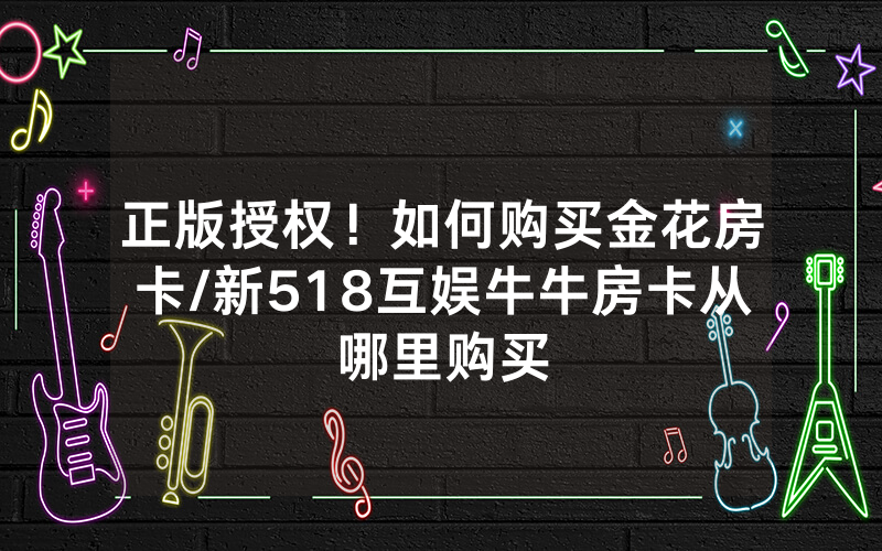 正版授权！如何购买金花房卡/新518互娱牛牛房卡从哪里购买