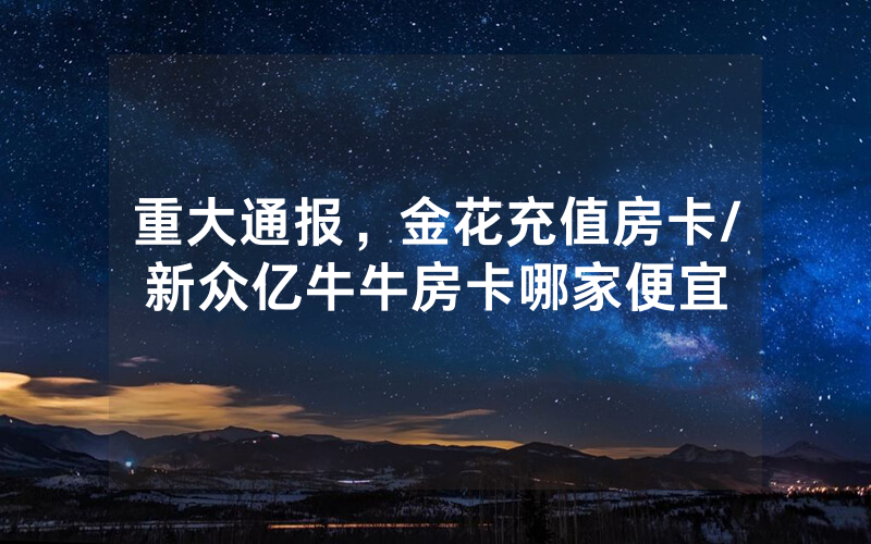 重大通报，金花充值房卡/新众亿牛牛房卡哪家便宜