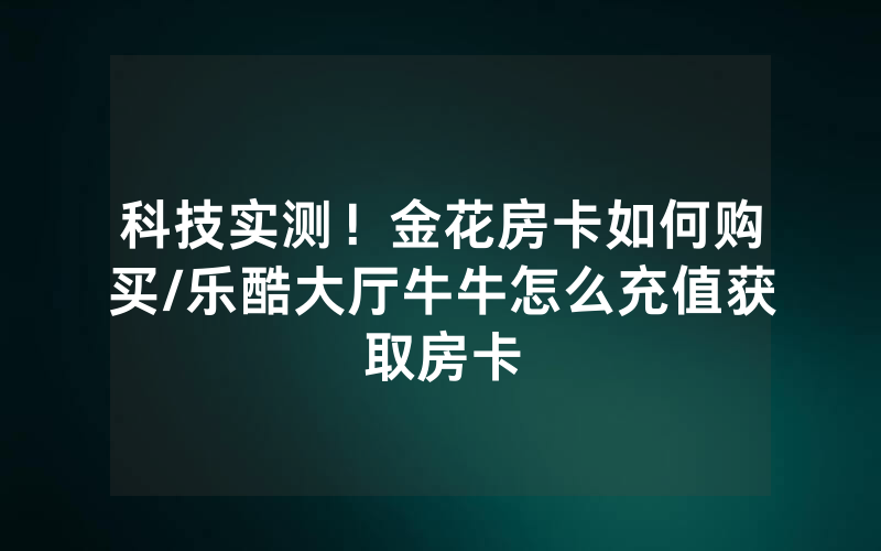 科技实测！金花房卡如何购买/乐酷大厅牛牛怎么充值获取房卡