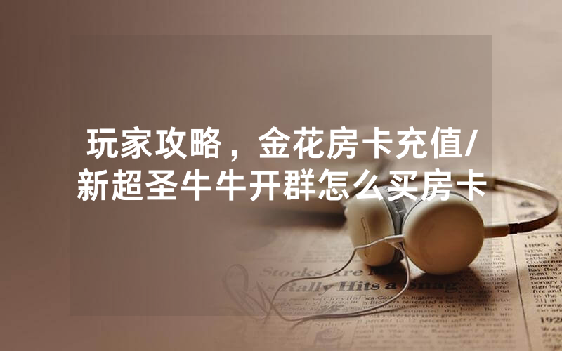 玩家攻略，金花房卡充值/新超圣牛牛开群怎么买房卡