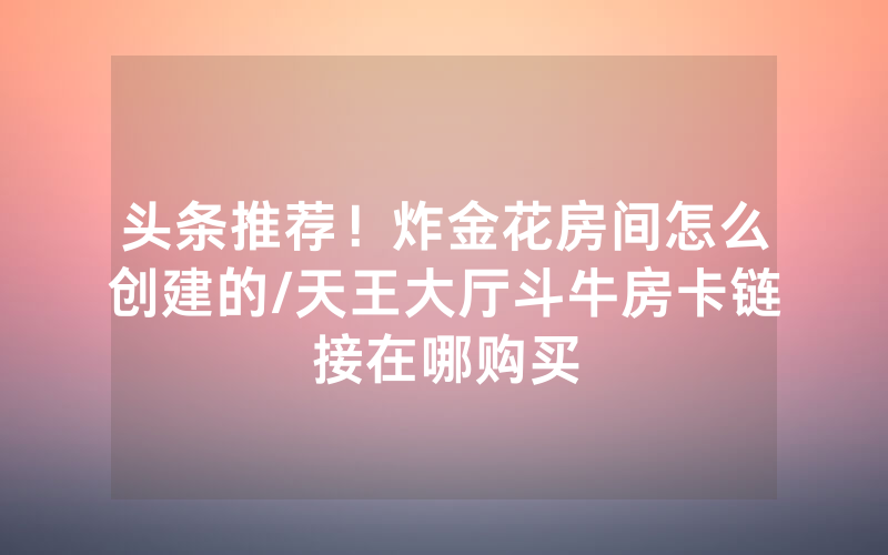 头条推荐！炸金花房间怎么创建的/天王大厅斗牛房卡链接在哪购买