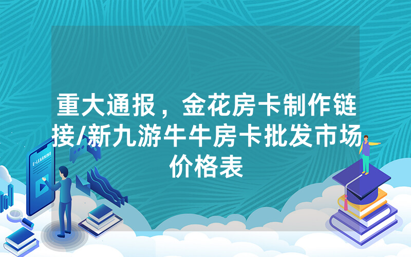 重大通报，金花房卡制作链接/新九游牛牛房卡批发市场价格表