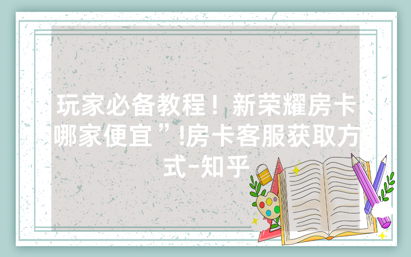 玩家必备教程！新荣耀房卡哪家便宜”!房卡客服获取方式-知乎