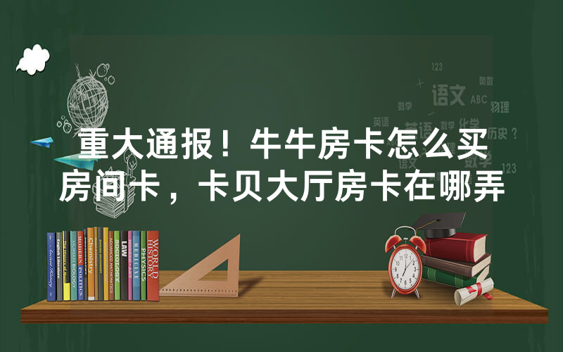 重大通报！牛牛房卡怎么买房间卡，卡贝大厅房卡在哪弄
