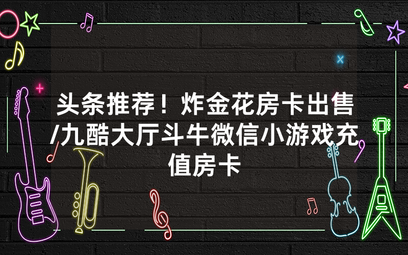 头条推荐！炸金花房卡出售/九酷大厅斗牛微信小游戏充值房卡