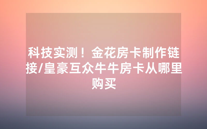 科技实测！金花房卡制作链接/皇豪互众牛牛房卡从哪里购买