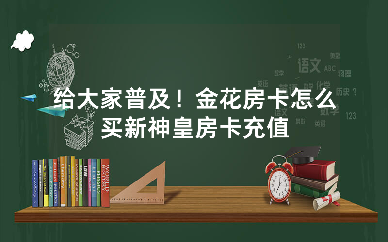 给大家普及！金花房卡怎么买新神皇房卡充值