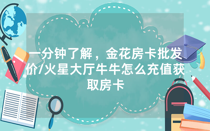 一分钟了解，金花房卡批发价/火星大厅牛牛怎么充值获取房卡