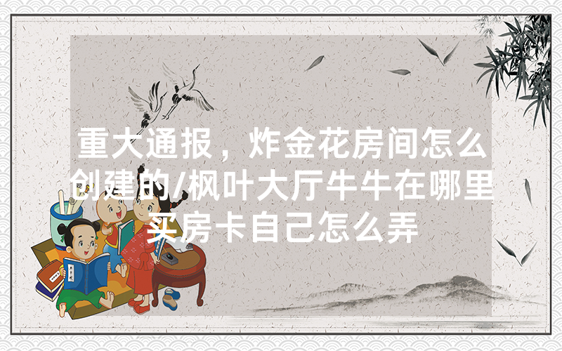 重大通报，炸金花房间怎么创建的/枫叶大厅牛牛在哪里买房卡自己怎么弄