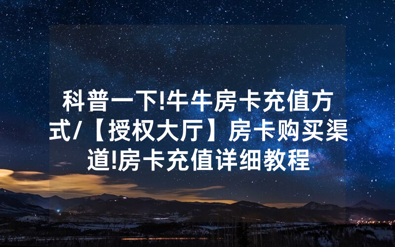 科普一下!牛牛房卡充值方式/【授权大厅】房卡购买渠道!房卡充值详细教程