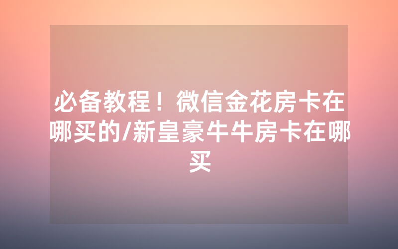 必备教程！微信金花房卡在哪买的/新皇豪牛牛房卡在哪买
