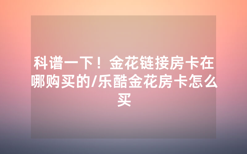 科谱一下！金花链接房卡在哪购买的/乐酷金花房卡怎么买