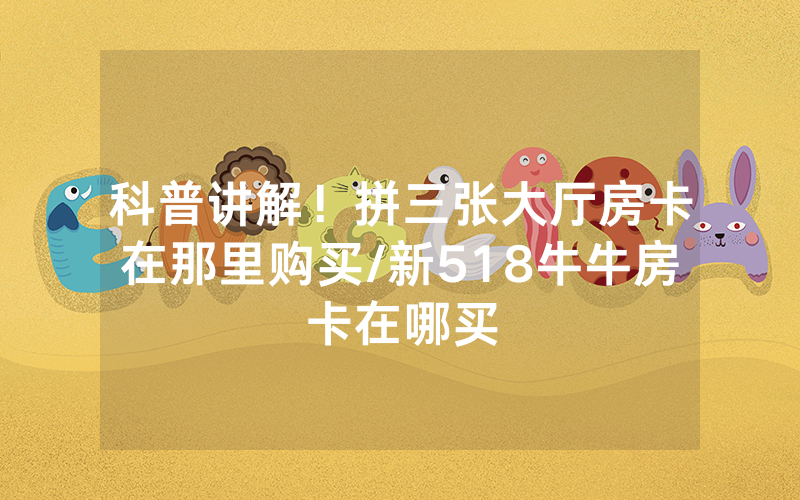 科普讲解！拼三张大厅房卡在那里购买/新518牛牛房卡在哪买
