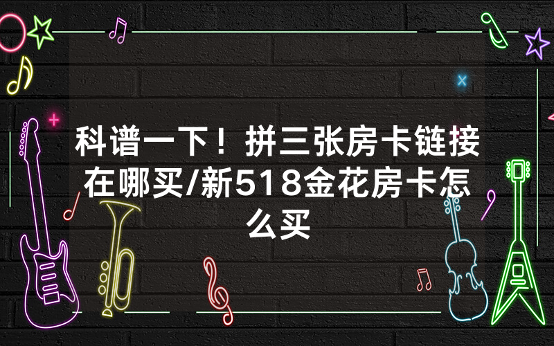 科谱一下！拼三张房卡链接在哪买/新518金花房卡怎么买
