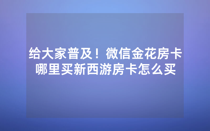 给大家普及！微信金花房卡哪里买新西游房卡怎么买