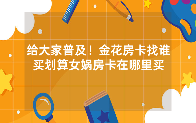 给大家普及！金花房卡找谁买划算女娲房卡在哪里买