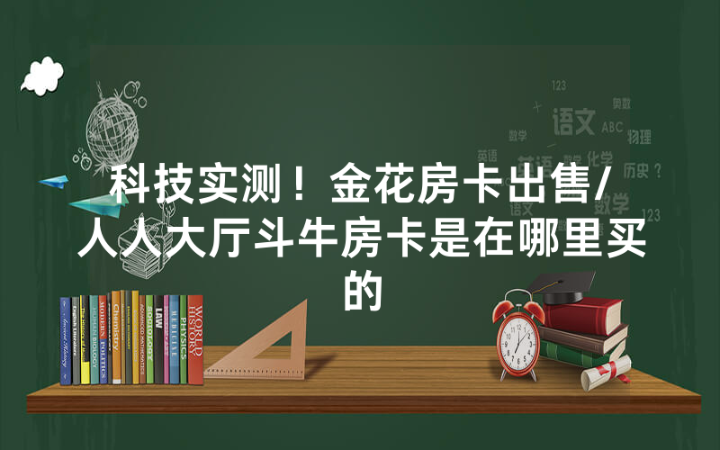 科技实测！金花房卡出售/人人大厅斗牛房卡是在哪里买的