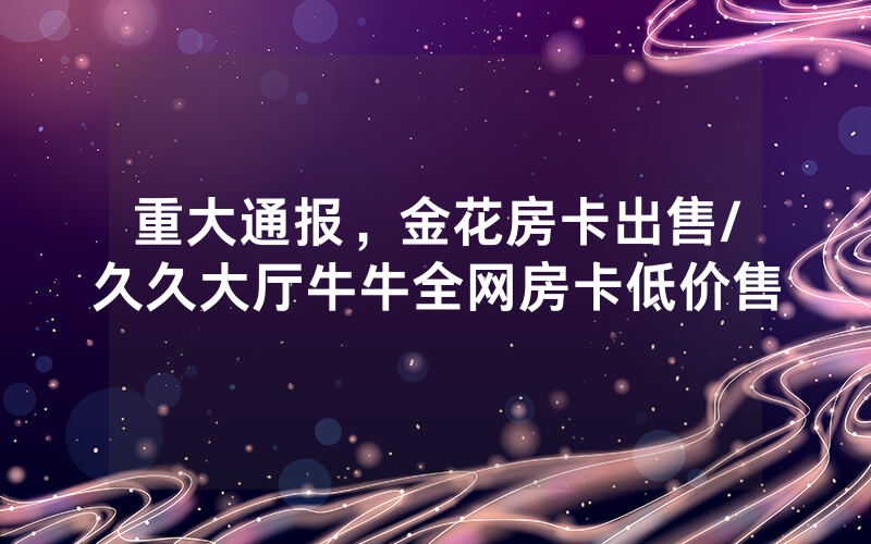 重大通报，金花房卡出售/久久大厅牛牛全网房卡低价售