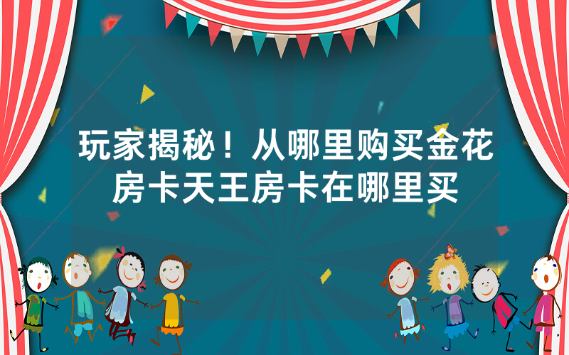 玩家揭秘！从哪里购买金花房卡天王房卡在哪里买