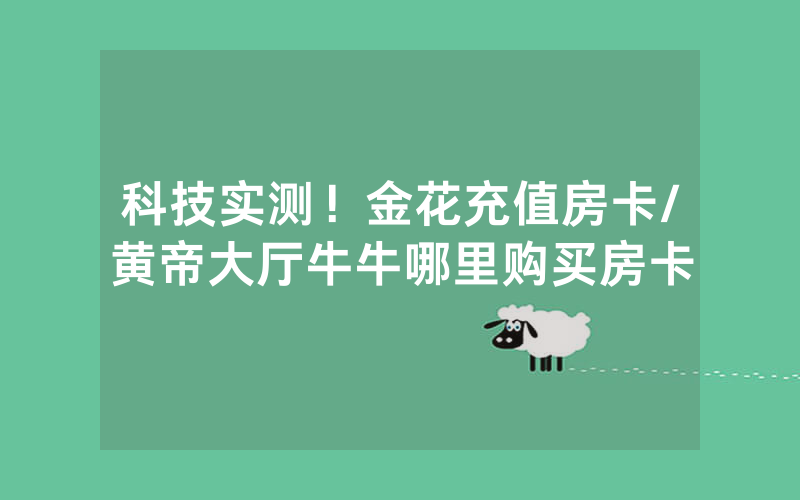 科技实测！金花充值房卡/黄帝大厅牛牛哪里购买房卡