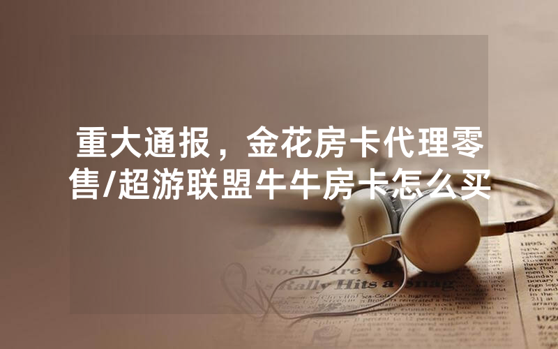 重大通报，金花房卡代理零售/超游联盟牛牛房卡怎么买