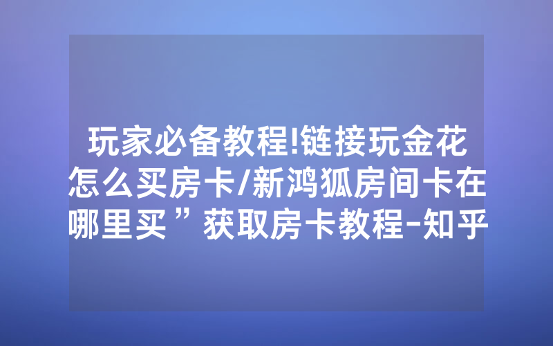 玩家必备教程!链接玩金花怎么买房卡/新鸿狐房间卡在哪里买”获取房卡教程-知乎