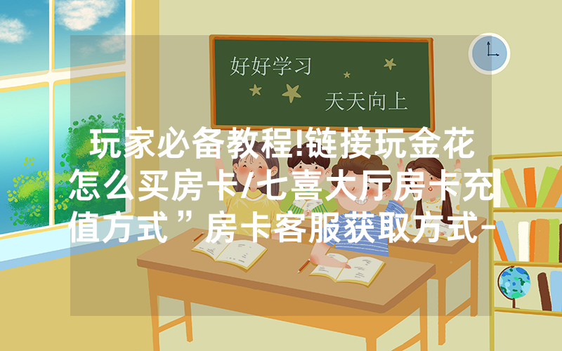 玩家必备教程!链接玩金花怎么买房卡/七喜大厅房卡充值方式”房卡客服获取方式-知乎