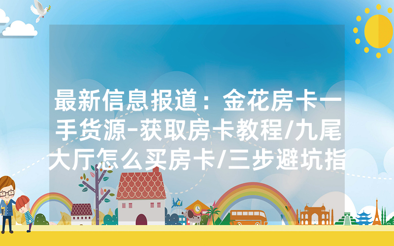 最新信息报道：金花房卡一手货源-获取房卡教程/九尾大厅怎么买房卡/三步避坑指南