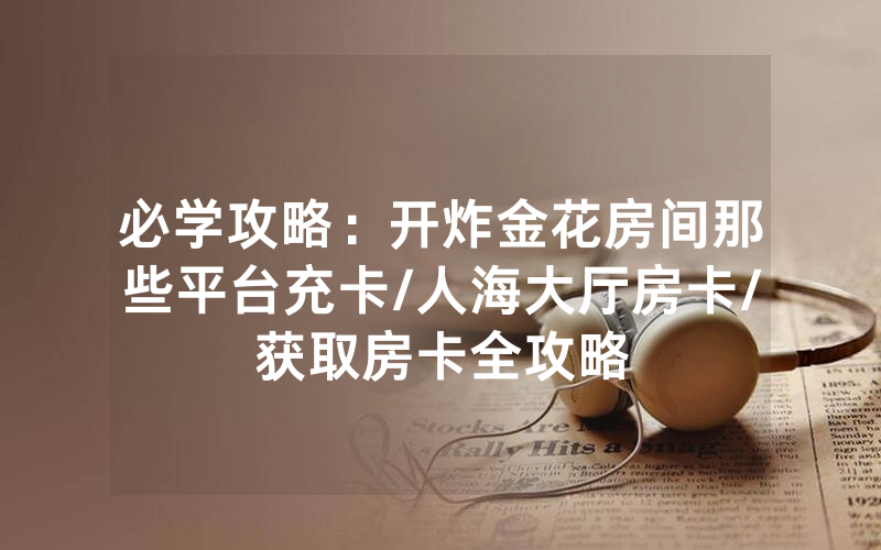 必学攻略：开炸金花房间那些平台充卡/人海大厅房卡/获取房卡全攻略
