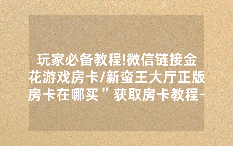 玩家必备教程!微信链接金花游戏房卡/新蛮王大厅正版房卡在哪买”获取房卡教程-知乎