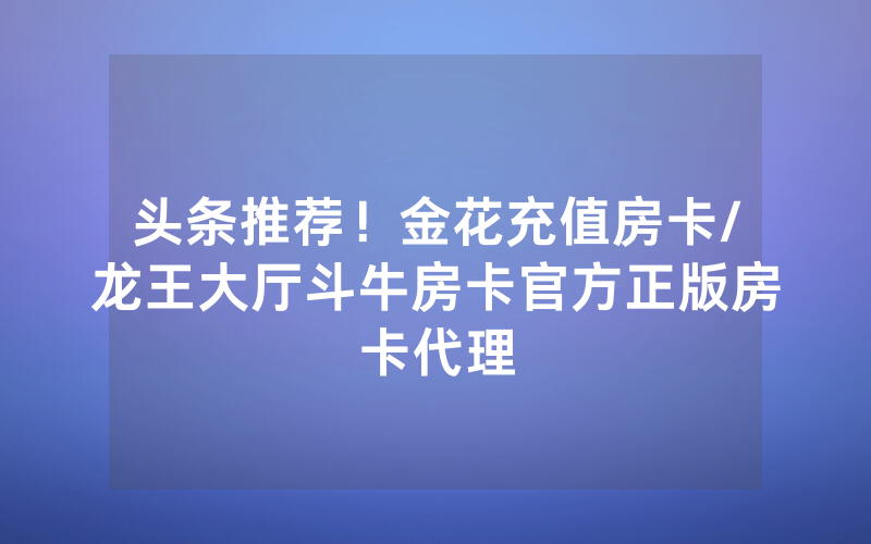 头条推荐！金花充值房卡/龙王大厅斗牛房卡官方正版房卡代理