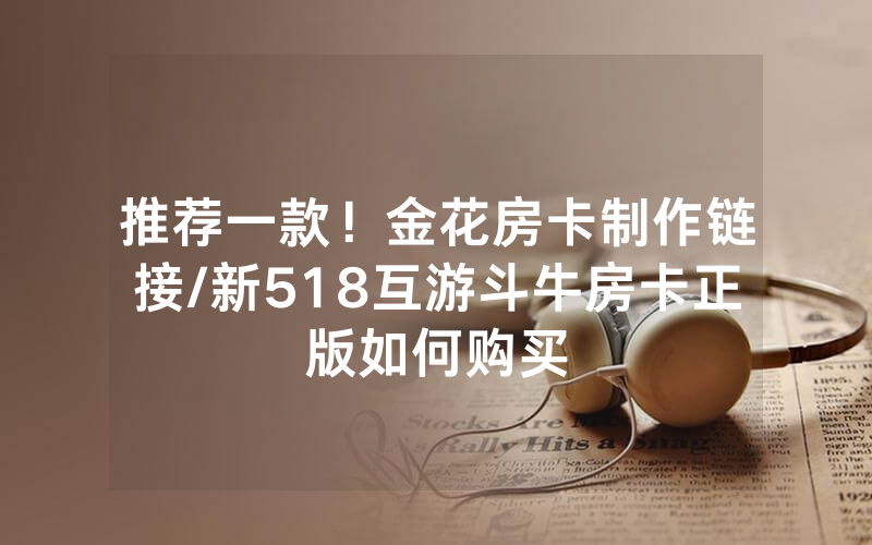 推荐一款！金花房卡制作链接/新518互游斗牛房卡正版如何购买