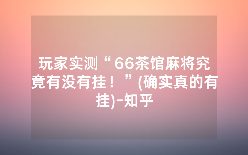 玩家实测“66茶馆麻将究竟有没有挂！”(确实真的有挂)-知乎