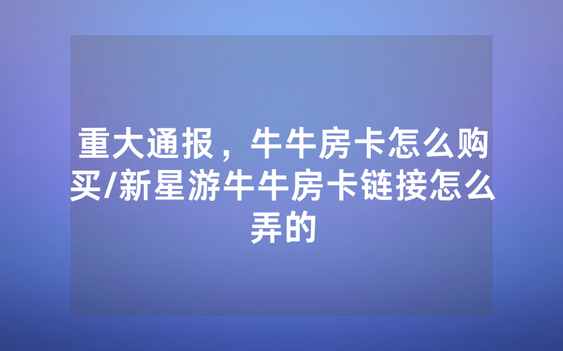 重大通报，牛牛房卡怎么购买/新星游牛牛房卡链接怎么弄的